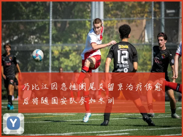乃比江因急性阑尾炎留京治疗伤愈后将随国安队参加冬训