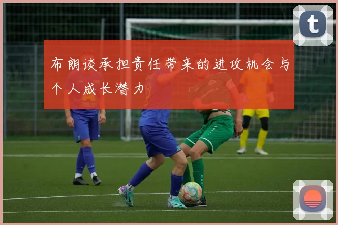 布朗谈承担责任带来的进攻机会与个人成长潜力