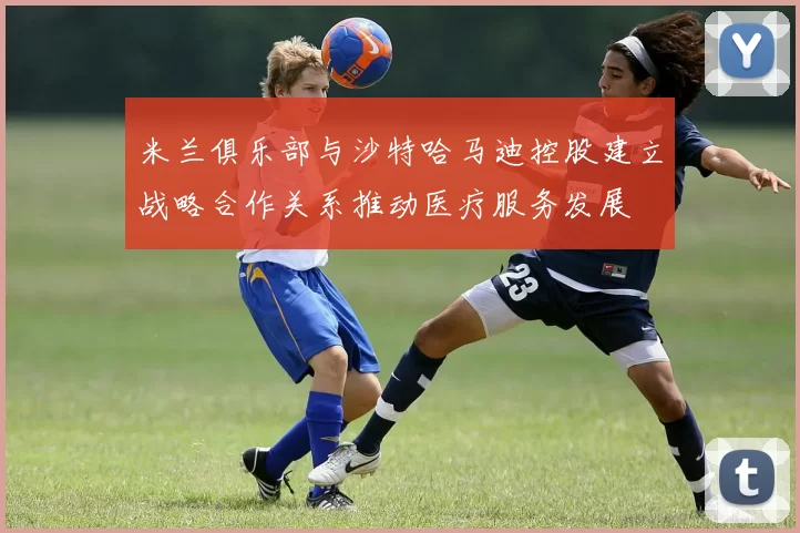 米兰俱乐部与沙特哈马迪控股建立战略合作关系推动医疗服务发展