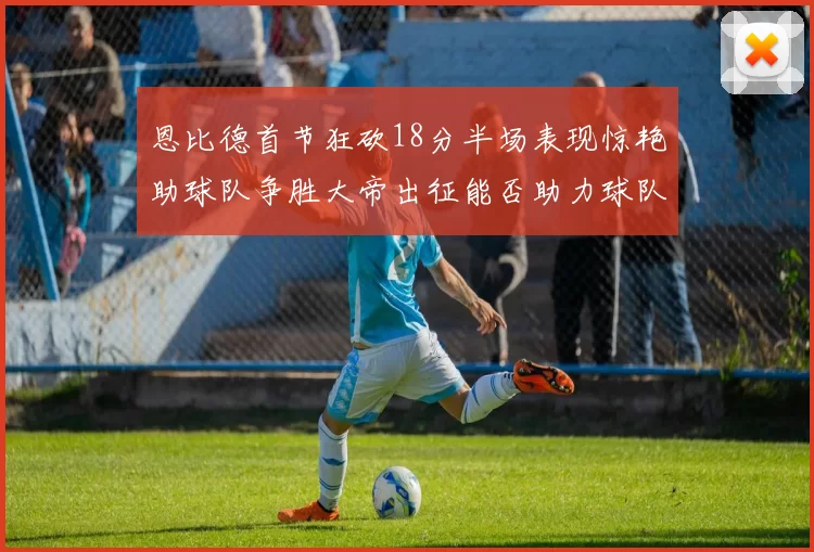恩比德首节狂砍18分半场表现惊艳助球队争胜大帝出征能否助力球队逆袭