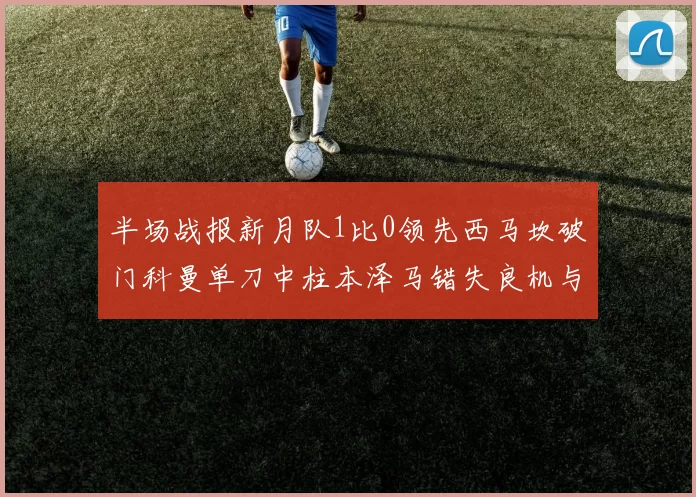 半场战报新月队1比0领先西马坎破门科曼单刀中柱本泽马错失良机与越位进球