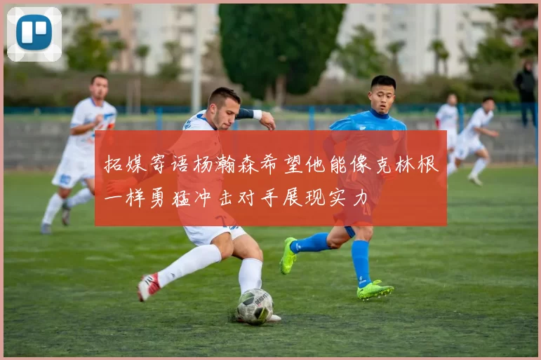 拓媒寄语杨瀚森希望他能像克林根一样勇猛冲击对手展现实力
