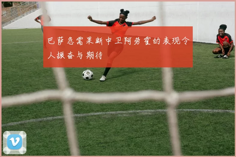 巴萨急需果断中卫阿劳霍的表现令人振奋与期待
