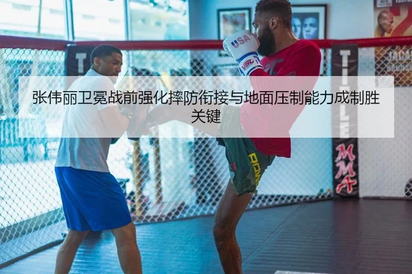 张伟丽卫冕战前强化摔防衔接与地面压制能力成制胜关键